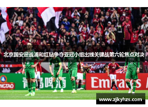 北京国安迎战浦和红钻争夺亚冠小组出线关键战第六轮焦点对决