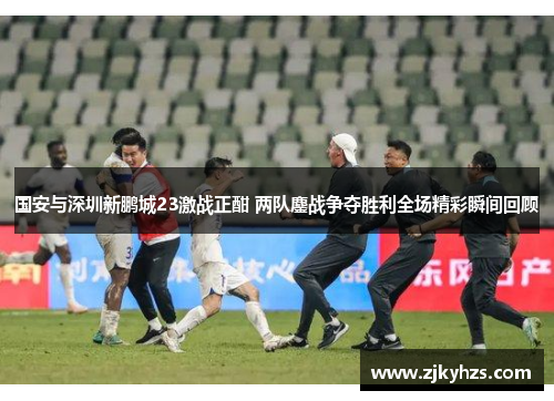 国安与深圳新鹏城23激战正酣 两队鏖战争夺胜利全场精彩瞬间回顾